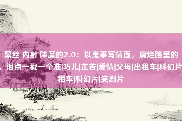 黑丝 内射 降魔的2.0：以鬼事写情面，腐烂路里的新故事，泪点一戳一个准|巧儿|芷若|爱情|父母|出租车|科幻片|笑剧片