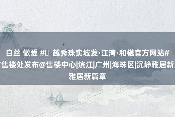 白丝 做爱 #✦越秀珠实城发·江湾·和樾官方网站#官方售楼处发布@售楼中心|滨江|广州|海珠区|沉静雅居新篇章