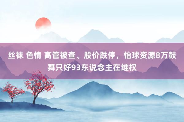 丝袜 色情 高管被查、股价跌停，怡球资源8万鼓舞只好93东说念主在维权
