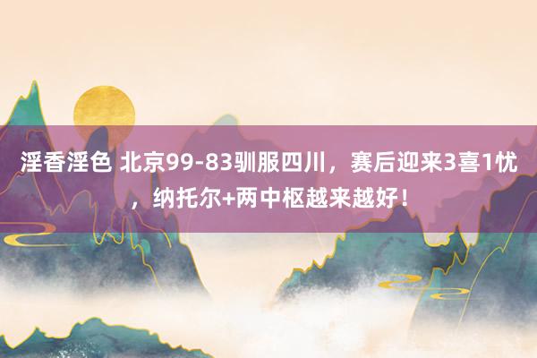 淫香淫色 北京99-83驯服四川，赛后迎来3喜1忧，纳托尔+两中枢越来越好！