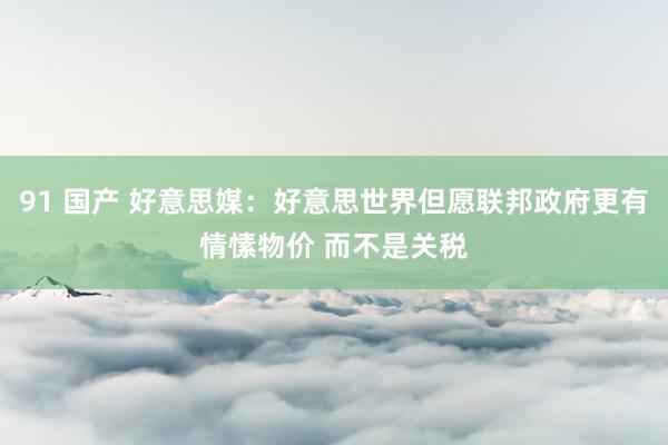 91 国产 好意思媒：好意思世界但愿联邦政府更有情愫物价 而不是关税