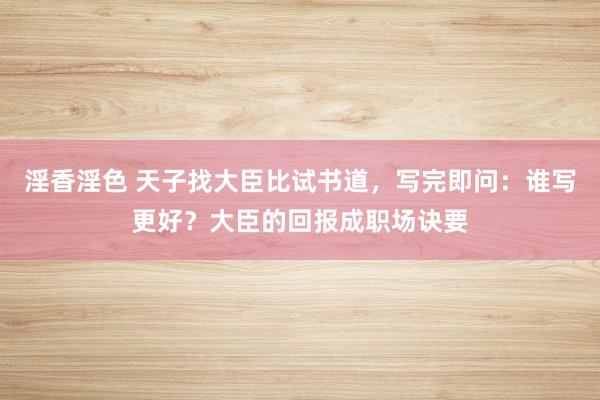 淫香淫色 天子找大臣比试书道，写完即问：谁写更好？大臣的回报成职场诀要