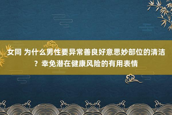 女同 为什么男性要异常善良好意思妙部位的清洁？幸免潜在健康风险的有用表情
