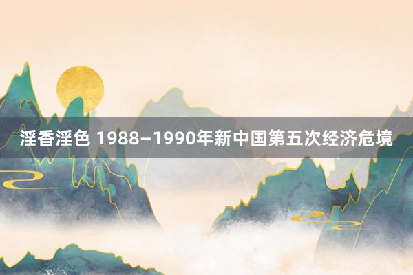 淫香淫色 1988—1990年新中国第五次经济危境