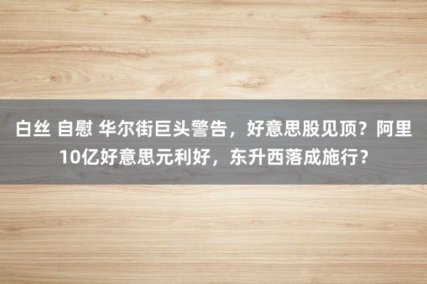 白丝 自慰 华尔街巨头警告，好意思股见顶？阿里10亿好意思元利好，东升西落成施行？