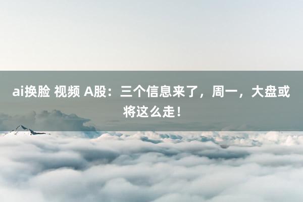 ai换脸 视频 A股：三个信息来了，周一，大盘或将这么走！