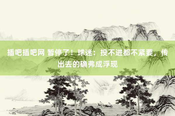 插吧插吧网 暂停了！球迷：投不进都不紧要，传出去的确弗成浮现