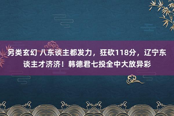 另类玄幻 八东谈主都发力，狂砍118分，辽宁东谈主才济济！韩德君七投全中大放异彩