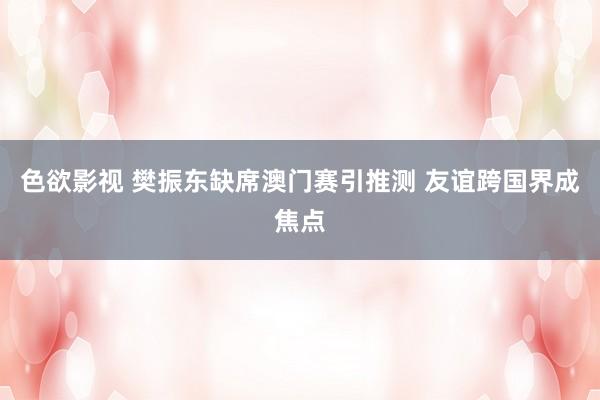 色欲影视 樊振东缺席澳门赛引推测 友谊跨国界成焦点