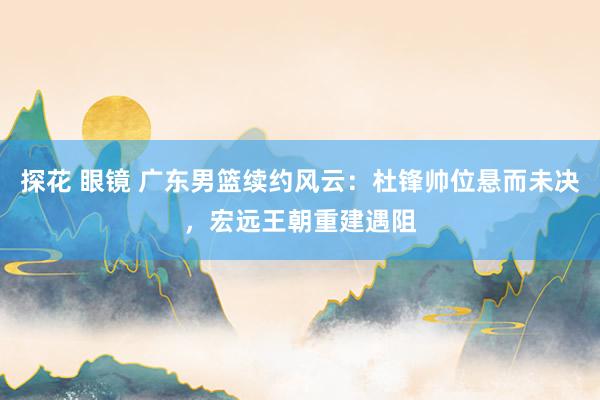 探花 眼镜 广东男篮续约风云：杜锋帅位悬而未决，宏远王朝重建遇阻