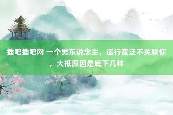 插吧插吧网 一个男东说念主，运行宽泛不关联你，大抵原因是底下几种