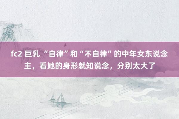 fc2 巨乳 “自律”和“不自律”的中年女东说念主，看她的身形就知说念，分别太大了