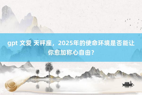gpt 文爱 天秤座，2025年的使命环境是否能让你愈加称心自由？