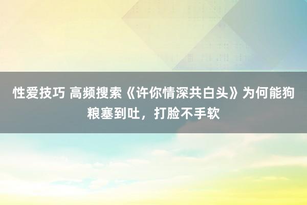 性爱技巧 高频搜索《许你情深共白头》为何能狗粮塞到吐，打脸不手软