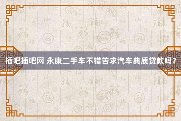 插吧插吧网 永康二手车不错苦求汽车典质贷款吗？