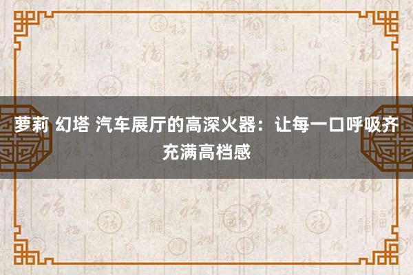 萝莉 幻塔 汽车展厅的高深火器：让每一口呼吸齐充满高档感