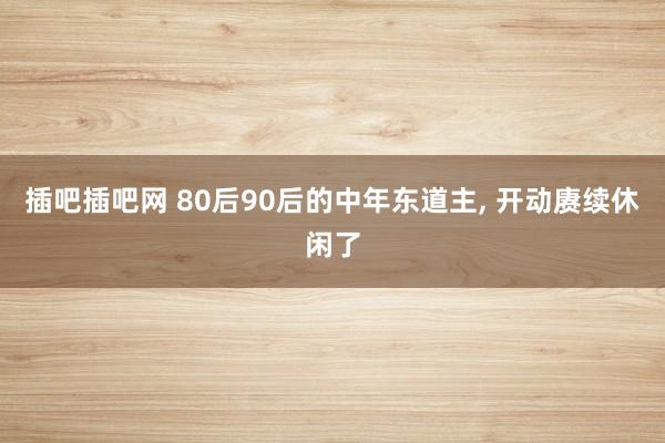 插吧插吧网 80后90后的中年东道主， 开动赓续休闲了