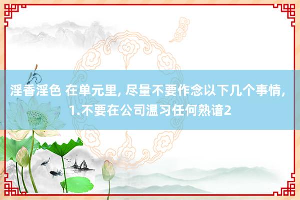 淫香淫色 在单元里， 尽量不要作念以下几个事情， 1.不要在公司温习任何熟谙2