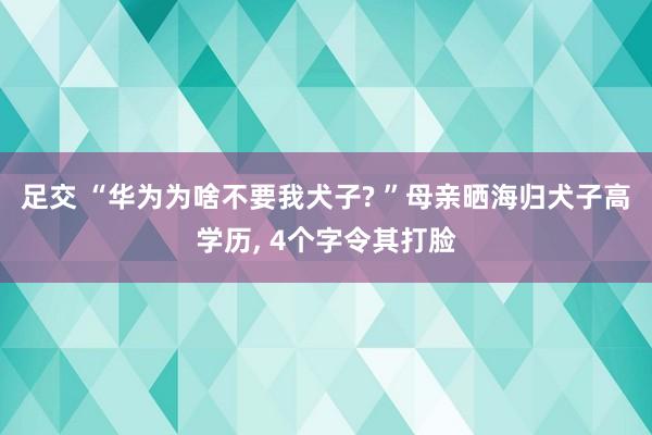 足交 “华为为啥不要我犬子? ”母亲晒海归犬子高学历， 4个字令其打脸