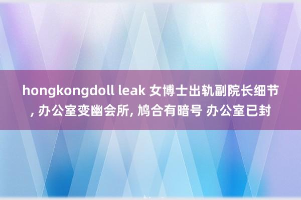 hongkongdoll leak 女博士出轨副院长细节， 办公室变幽会所， 鸠合有暗号 办公室已封