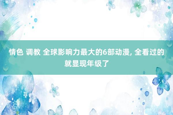 情色 调教 全球影响力最大的6部动漫， 全看过的就显现年级了