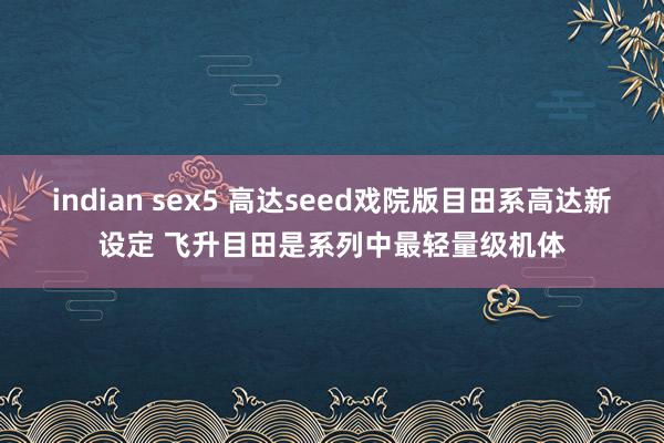indian sex5 高达seed戏院版目田系高达新设定 飞升目田是系列中最轻量级机体