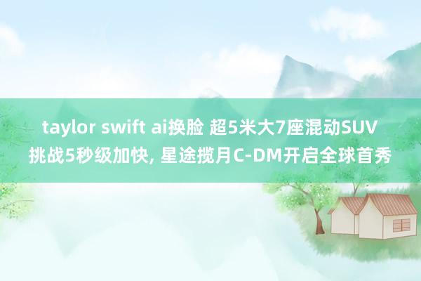 taylor swift ai换脸 超5米大7座混动SUV挑战5秒级加快， 星途揽月C-DM开启全球首秀