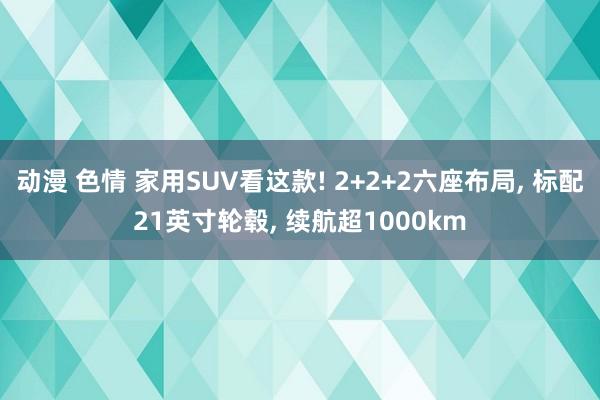 动漫 色情 家用SUV看这款! 2+2+2六座布局， 标配21英寸轮毂， 续航超1000km