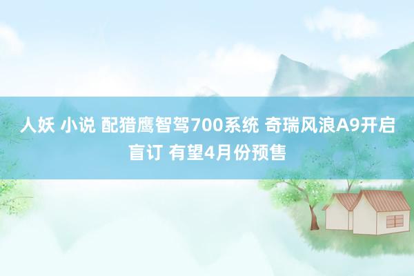 人妖 小说 配猎鹰智驾700系统 奇瑞风浪A9开启盲订 有望4月份预售