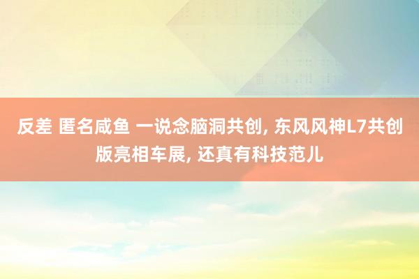 反差 匿名咸鱼 一说念脑洞共创， 东风风神L7共创版亮相车展， 还真有科技范儿
