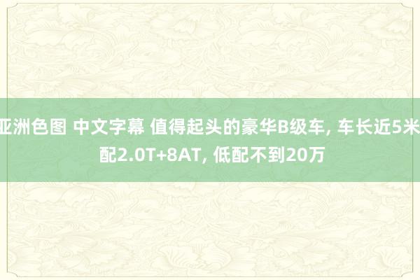 亚洲色图 中文字幕 值得起头的豪华B级车， 车长近5米， 配2.0T+8AT， 低配不到20万