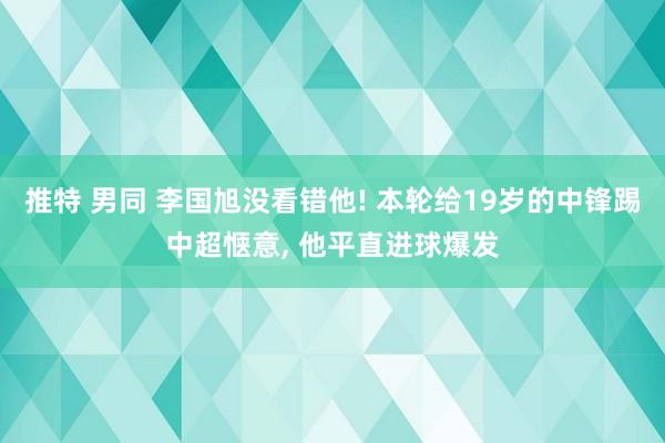推特 男同 李国旭没看错他! 本轮给19岁的中锋踢中超惬意， 他平直进球爆发