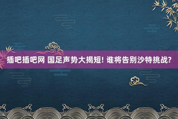 插吧插吧网 国足声势大揭短! 谁将告别沙特挑战?
