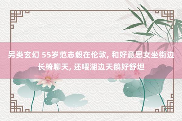 另类玄幻 55岁范志毅在伦敦， 和好意思女坐街边长椅聊天， 还喂湖边天鹅好舒坦