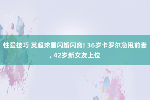 性爱技巧 英超球星闪婚闪离! 36岁卡罗尔急甩前妻， 42岁新女友上位