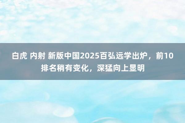 白虎 内射 新版中国2025百弘远学出炉，前10排名稍有变化，深猛向上显明