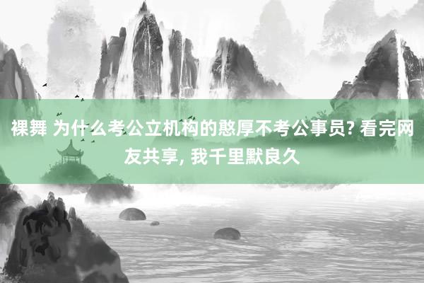 裸舞 为什么考公立机构的憨厚不考公事员? 看完网友共享， 我千里默良久