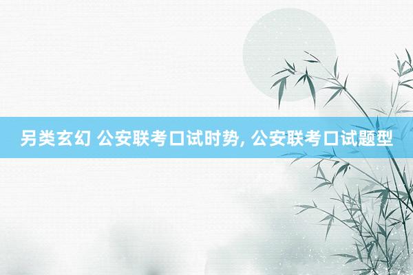 另类玄幻 公安联考口试时势， 公安联考口试题型
