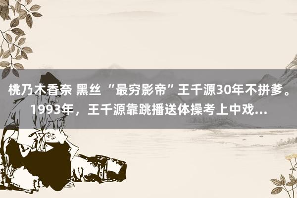 桃乃木香奈 黑丝 “最穷影帝”王千源30年不拼爹。1993年，王千源靠跳播送体操考上中戏...