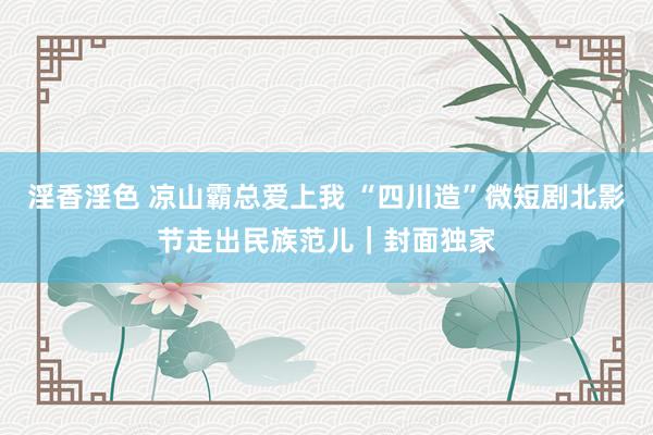 淫香淫色 凉山霸总爱上我 “四川造”微短剧北影节走出民族范儿｜封面独家