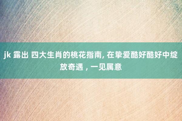 jk 露出 四大生肖的桃花指南， 在挚爱酷好酷好中绽放奇遇 ， 一见属意