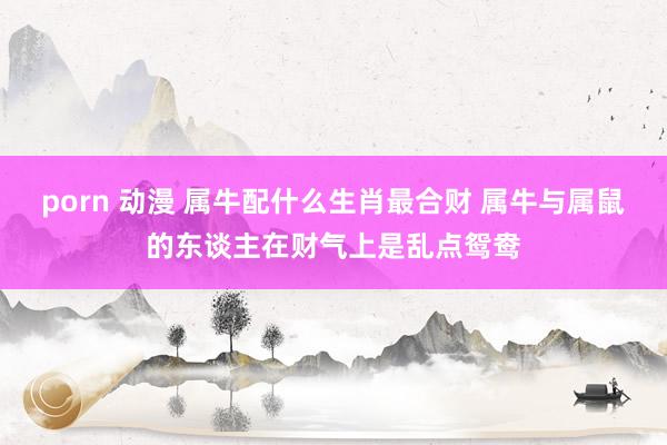 porn 动漫 属牛配什么生肖最合财 属牛与属鼠的东谈主在财气上是乱点鸳鸯