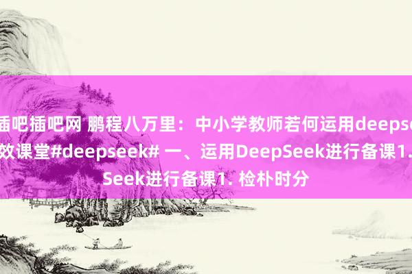 插吧插吧网 鹏程八万里:中小学教师若何运用deepseek开展高效课堂#deepseek# 一、运用DeepSeek进行备课1. 检朴时分