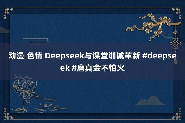 动漫 色情 Deepseek与课堂训诫革新 #deepseek #磨真金不怕火