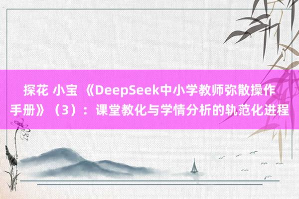 探花 小宝 《DeepSeek中小学教师弥散操作手册》（3）：课堂教化与学情分析的轨范化进程