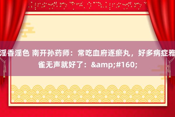 淫香淫色 南开孙药师:常吃血府逐瘀丸,好多病症雅雀无声就好了: 