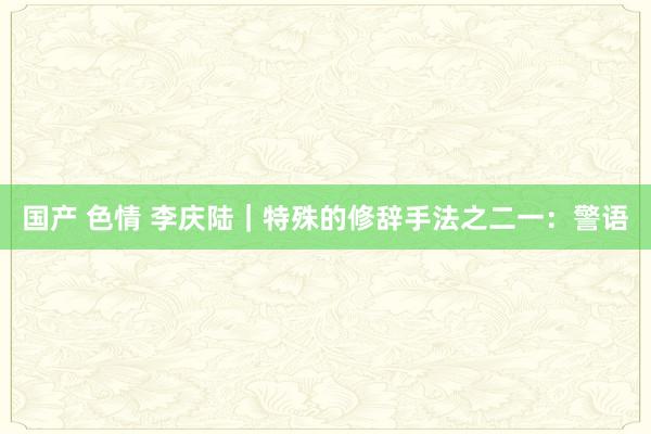 国产 色情 李庆陆|特殊的修辞手法之二一:警语