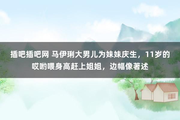 插吧插吧网 马伊琍大男儿为妹妹庆生，11岁的哎哟喂身高赶上姐姐，边幅像著述