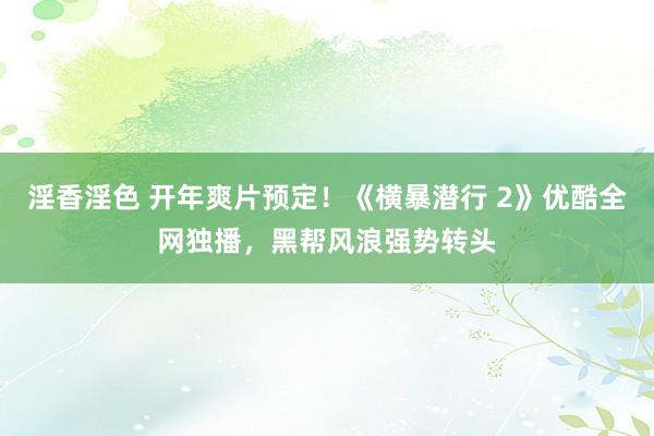 淫香淫色 开年爽片预定！《横暴潜行 2》优酷全网独播，黑帮风浪强势转头