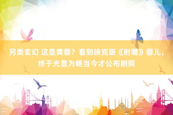另类玄幻 这是黄蓉？看到徐克版《射雕》蓉儿，终于光显为啥当今才公布剧照